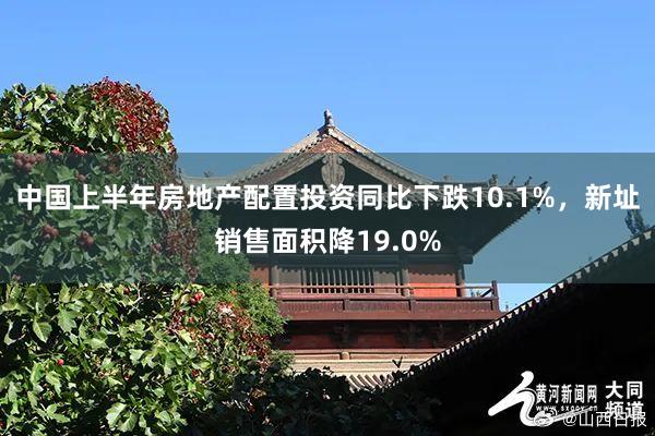 中国上半年房地产配置投资同比下跌10.1%，新址销售面积降19.0%