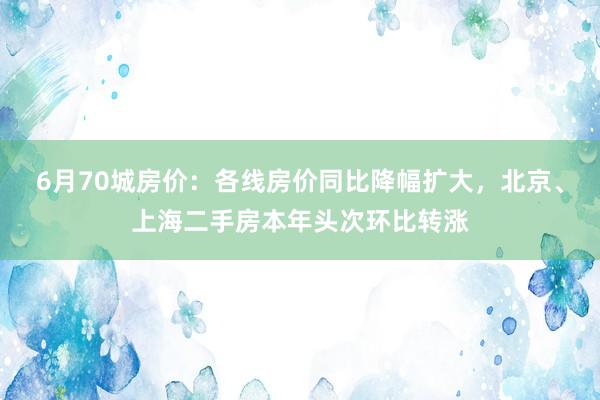 6月70城房价：各线房价同比降幅扩大，北京、上海二手房本年头次环比转涨