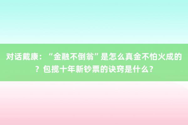 对话戴康：“金融不倒翁”是怎么真金不怕火成的？包揽十年新钞票的诀窍是什么？