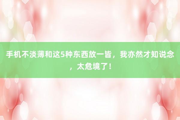 手机不淡薄和这5种东西放一皆，我亦然才知说念，太危境了！