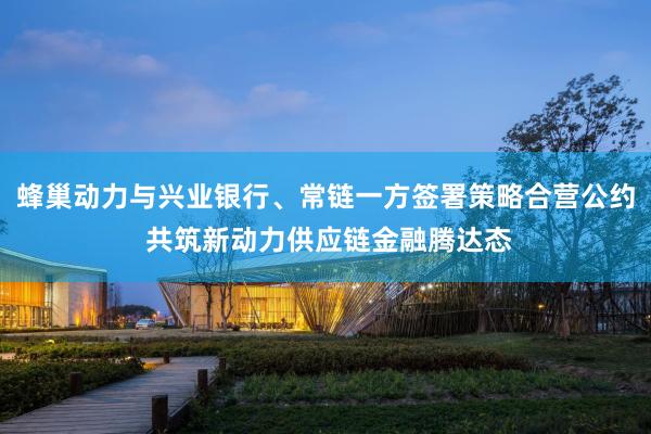 蜂巢动力与兴业银行、常链一方签署策略合营公约 共筑新动力供应链金融腾达态