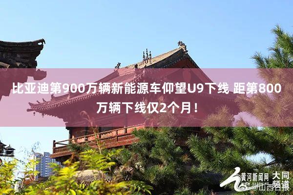 比亚迪第900万辆新能源车仰望U9下线 距第800万辆下线仅2个月！