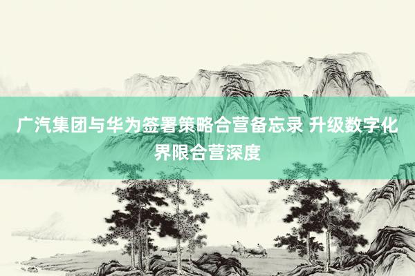 广汽集团与华为签署策略合营备忘录 升级数字化界限合营深度