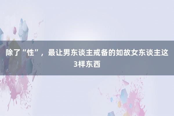 除了“性”，最让男东谈主戒备的如故女东谈主这3样东西