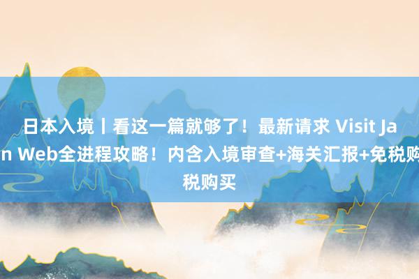 日本入境丨看这一篇就够了！最新请求 Visit Japan Web全进程攻略！内含入境审查+海关汇报+免税购买