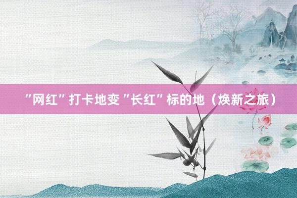 “网红”打卡地变“长红”标的地（焕新之旅）