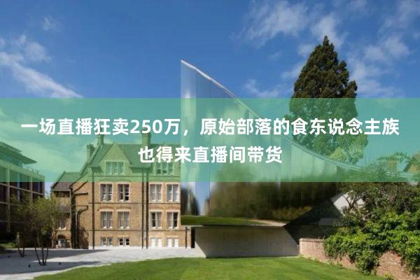 一场直播狂卖250万，原始部落的食东说念主族也得来直播间带货