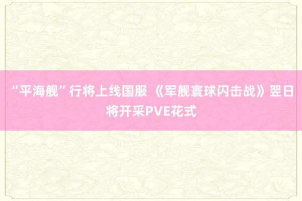 “平海舰”行将上线国服 《军舰寰球闪击战》翌日将开采PVE花式