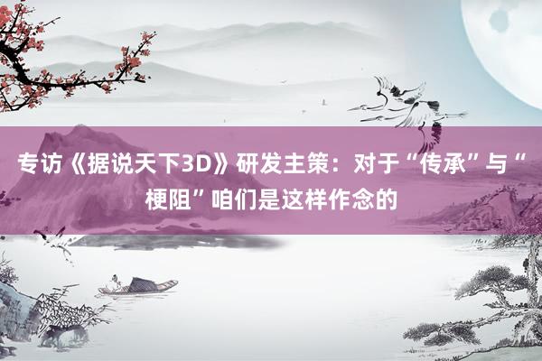专访《据说天下3D》研发主策：对于“传承”与“梗阻”咱们是这样作念的