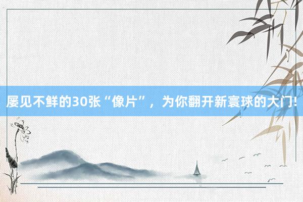 屡见不鲜的30张“像片”，为你翻开新寰球的大门!