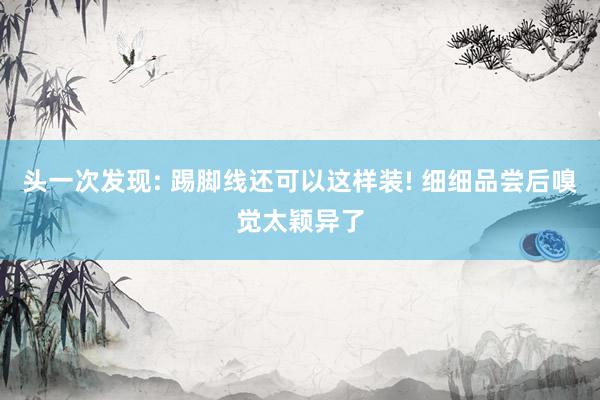 头一次发现: 踢脚线还可以这样装! 细细品尝后嗅觉太颖异了