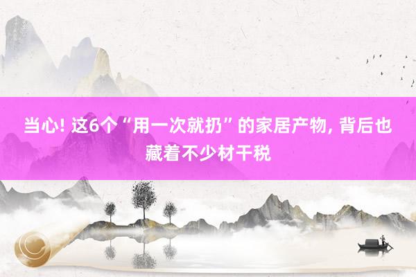 当心! 这6个“用一次就扔”的家居产物, 背后也藏着不少材干税