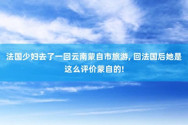 法国少妇去了一回云南蒙自市旅游, 回法国后她是这么评价蒙自的!