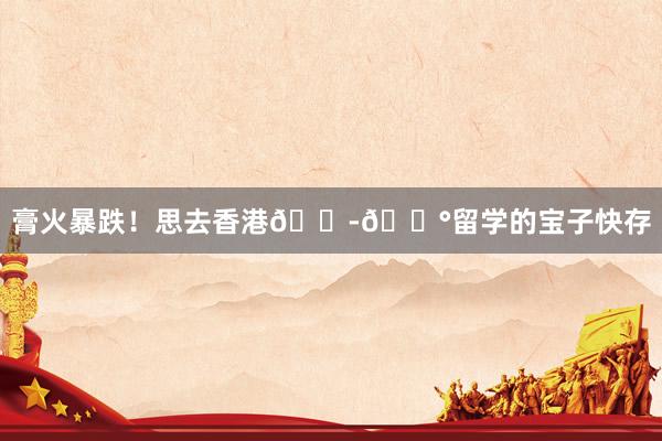 膏火暴跌!思去香港🇭🇰留学的宝子快存
