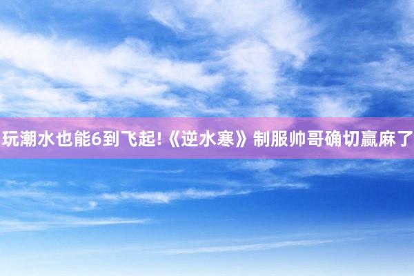 玩潮水也能6到飞起!《逆水寒》制服帅哥确切赢麻了