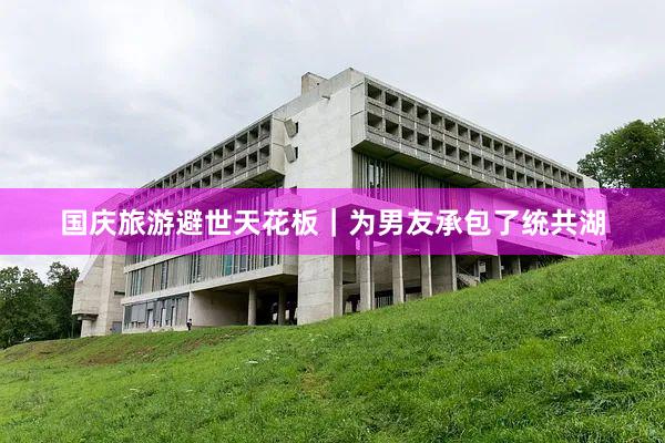 国庆旅游避世天花板|为男友承包了统共湖