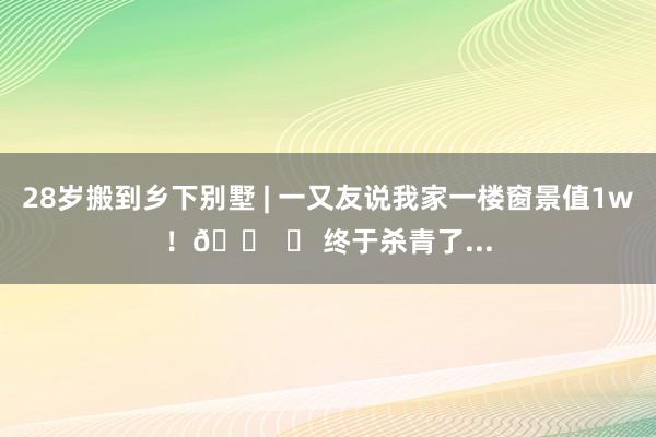 28岁搬到乡下别墅 | 一又友说我家一楼窗景值1w！🏠 	 终于杀青了...