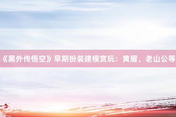 《黑外传悟空》早期扮装建模赏玩：黄眉、老山公等
