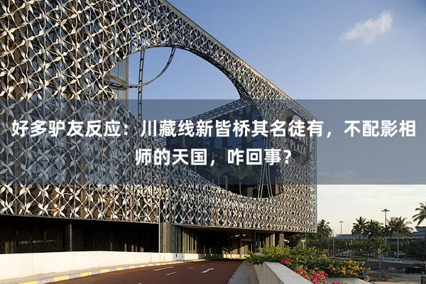好多驴友反应：川藏线新皆桥其名徒有，不配影相师的天国，咋回事？