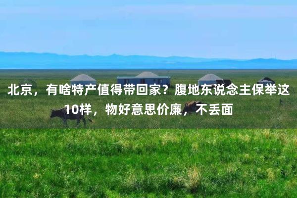 北京，有啥特产值得带回家？腹地东说念主保举这10样，物好意思价廉，不丢面