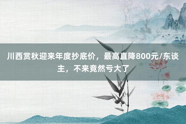 川西赏秋迎来年度抄底价，最高直降800元/东谈主，不来竟然亏大了