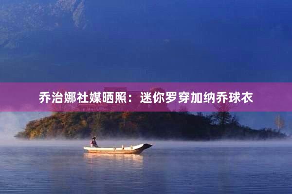 乔治娜社媒晒照：迷你罗穿加纳乔球衣