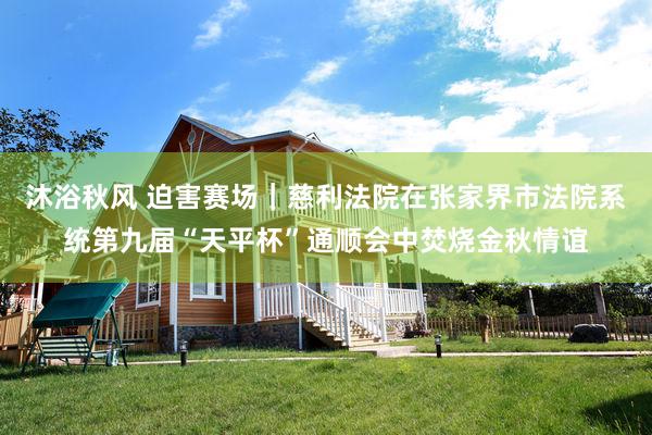 沐浴秋风 迫害赛场｜慈利法院在张家界市法院系统第九届“天平杯”通顺会中焚烧金秋情谊