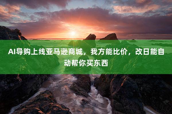 AI导购上线亚马逊商城，我方能比价，改日能自动帮你买东西