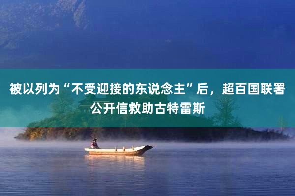 被以列为“不受迎接的东说念主”后，超百国联署公开信救助古特雷斯