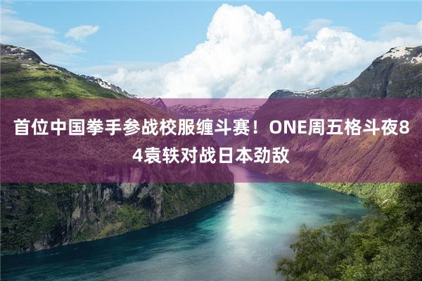 首位中国拳手参战校服缠斗赛!ONE周五格斗夜84袁轶对战日本劲敌