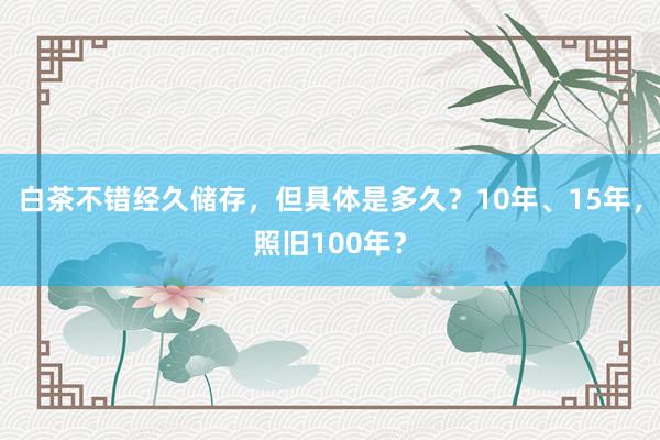 白茶不错经久储存，但具体是多久？10年、15年，照旧100年？