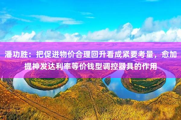 潘功胜：把促进物价合理回升看成紧要考量，愈加提神发达利率等价钱型调控器具的作用