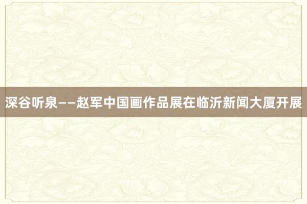 深谷听泉——赵军中国画作品展在临沂新闻大厦开展