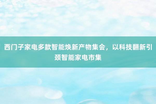 西门子家电多款智能焕新产物集会，以科技翻新引颈智能家电市集