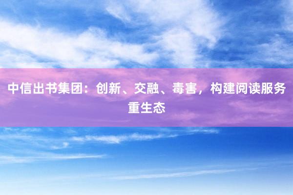 中信出书集团：创新、交融、毒害，构建阅读服务重生态