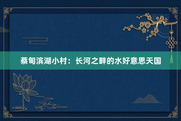 蔡甸滨湖小村：长河之畔的水好意思天国