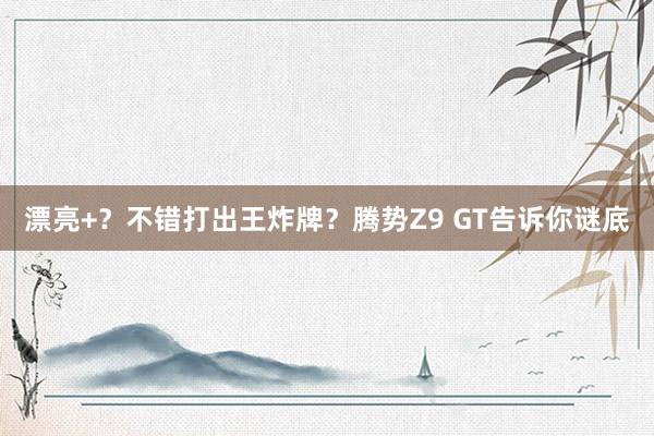 漂亮+？不错打出王炸牌？腾势Z9 GT告诉你谜底