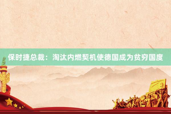 保时捷总裁：淘汰内燃契机使德国成为贫穷国度