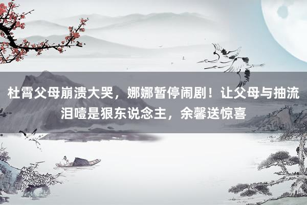 杜霄父母崩溃大哭，娜娜暂停闹剧！让父母与抽流泪噎是狠东说念主，余馨送惊喜