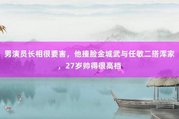 男演员长相很要害，他撞脸金城武与任敏二搭浑家，27岁帅得很高档
