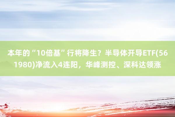 本年的“10倍基”行将降生？半导体开导ETF(561980)净流入4连阳，华峰测控、深科达领涨