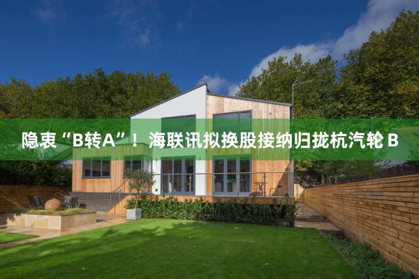 隐衷“B转A”！海联讯拟换股接纳归拢杭汽轮Ｂ