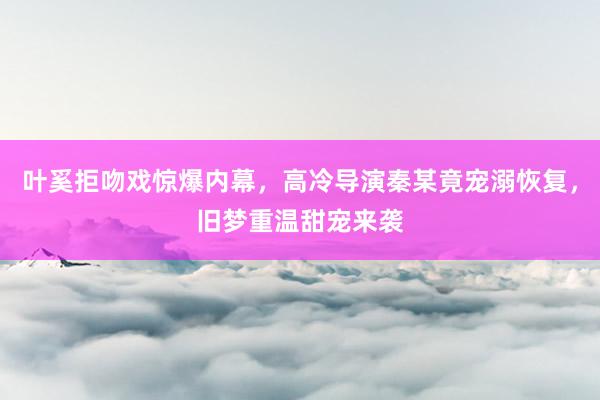 叶奚拒吻戏惊爆内幕，高冷导演秦某竟宠溺恢复，旧梦重温甜宠来袭