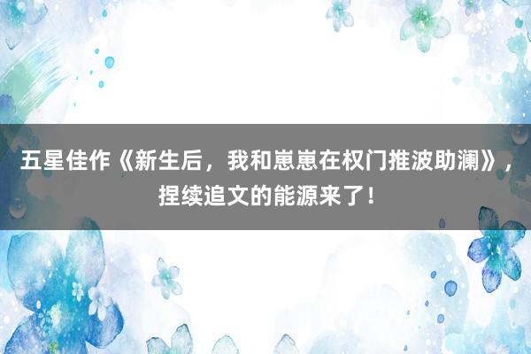 五星佳作《新生后，我和崽崽在权门推波助澜》，捏续追文的能源来了！
