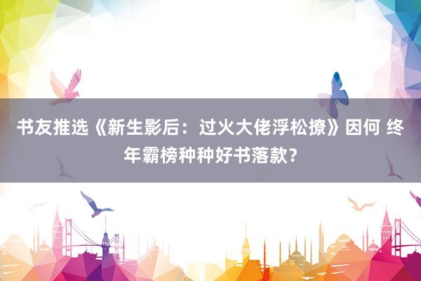 书友推选《新生影后：过火大佬浮松撩》因何 终年霸榜种种好书落款？