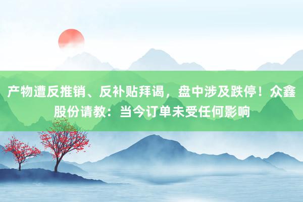 产物遭反推销、反补贴拜谒，盘中涉及跌停！众鑫股份请教：当今订单未受任何影响