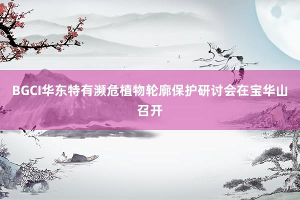 BGCI华东特有濒危植物轮廓保护研讨会在宝华山召开