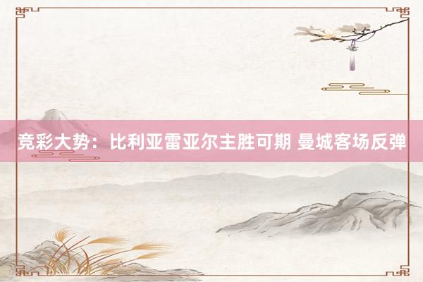 竞彩大势：比利亚雷亚尔主胜可期 曼城客场反弹