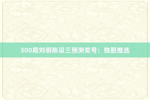 300期刘明陈设三预测奖号：独胆推选