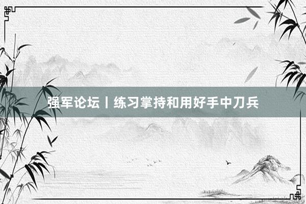强军论坛丨练习掌持和用好手中刀兵